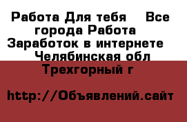 Работа Для тебя  - Все города Работа » Заработок в интернете   . Челябинская обл.,Трехгорный г.